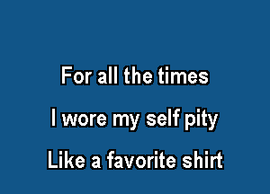 For all the times

I wore my self pity

Like a favorite shirt