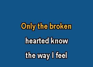 Only the broken

hearted know

the way I feel