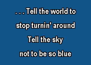 ...Tell the world to

stop turnin' around

Tell the sky

not to be so blue