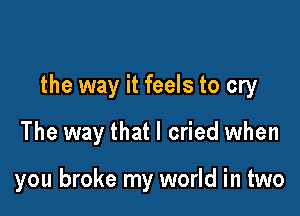 the way it feels to cry

The way that I cried when

you broke my world in two