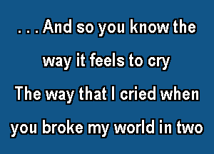 ...And so you know the
way it feels to cry

The way that I cried when

you broke my world in two