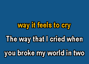 way it feels to cry

The way that I cried when

you broke my world in two