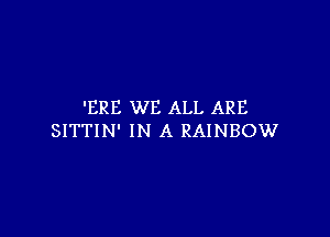 'ERE WE ALL ARE

SITTIN' IN A RAINBOW