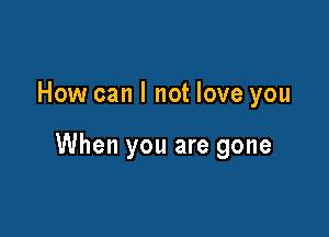 How can I not love you

When you are gone