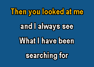 Then you looked at me

and I always see

Whatl have been

searching for