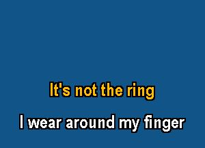 It's not the ring

lwear around my finger