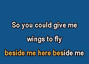 So you could give me

wings to fly

beside me here beside me