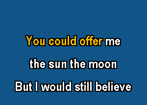 You could offer me

the sun the moon

But I would still believe