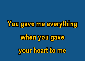 You gave me everything

when you gave

your heart to me