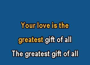 Your love is the

greatest gift of all

The greatest gift of all