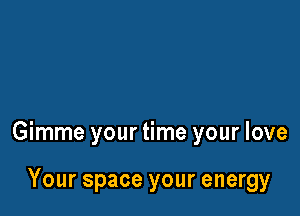 Gimme your time your love

Your space your energy