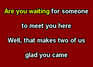 Are you waiting for someone
to meet you here

Well, that makes two of us

glad you came