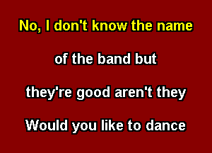 No, I don't know the name

of the band but

they're good aren't they

Would you like to dance