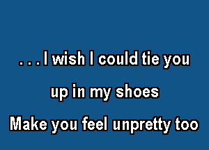 ...lwish I could tie you

up in my shoes

Make you feel unpretty too