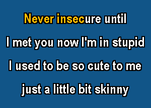 Never insecure until
I met you now I'm in stupid

I used to be so cute to me

just a little bit skinny