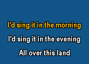 I'd sing it in the morning

I'd sing it in the evening

All over this land