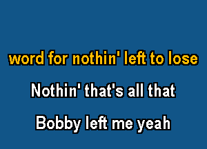 word for nothin' left to lose

Nothin' that's all that

Bobby left me yeah