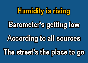 Humidity is rising
Barometer's getting low

According to all sources

The street's the place to go
