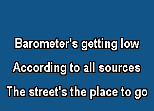 Barometer's getting low

According to all sources

The street's the place to go