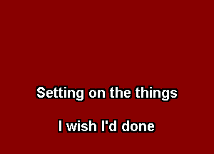 Setting on the things

I wish I'd done
