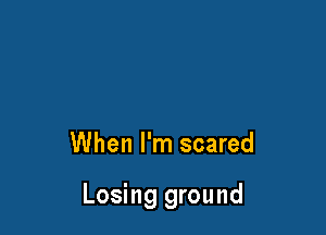 When I'm scared

Losing ground