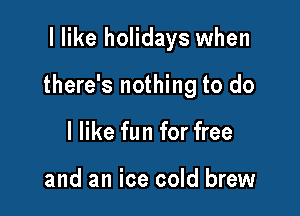 I like holidays when

there's nothing to do

I like fun for free

and an ice cold brew