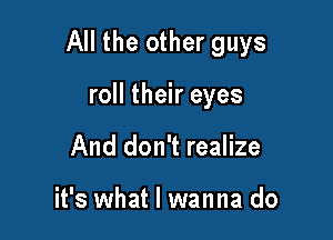 All the other guys

roll their eyes
And don't realize

it's what I wanna do