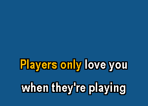 Players only love you

when they're playing