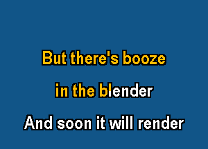 But there's booze

in the blender

And soon it will render