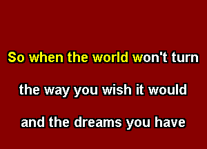 So when the world won't turn

the way you wish it would

and the dreams you have