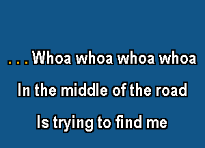 . . .Whoa whoa whoa whoa

In the middle ofthe road

ls trying to find me