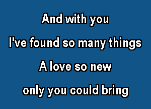 And with you
I've found so many things

A love so new

only you could bring