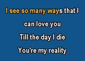 I see so many ways that I

can love you

Till the day I die

You're my reality