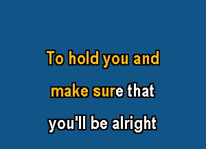 To hold you and

make sure that

you'll be alright