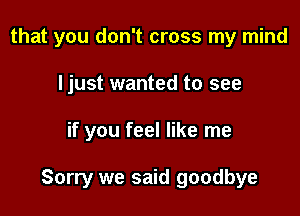 that you don't cross my mind
I just wanted to see

if you feel like me

Sorry we said goodbye