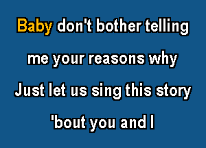 Baby don't bother telling

me your reasons why

Just let us sing this story

'bout you andl