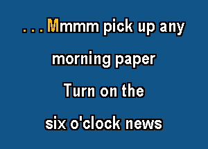...Mmmm pick up any

morning paper
Turn on the

six o'clock news