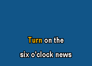Turn on the

six o'clock news