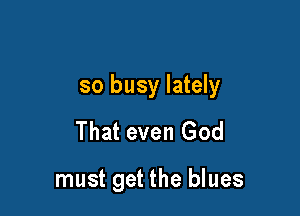 so busy lately

That even God

must get the blues