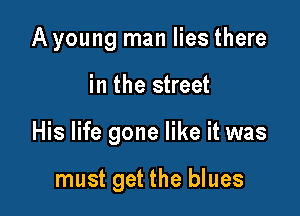Ayoung man lies there

in the street

His life gone like it was

must get the blues
