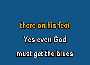 there on his feet

Yes even God

must get the blues