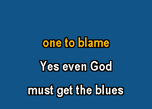 one to blame

Yes even God

must get the blues