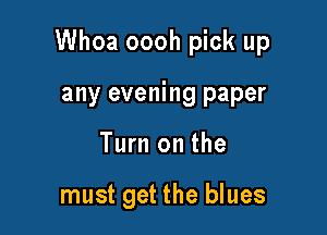 Whoa oooh pick up

any evening paper
Turn on the

must get the blues