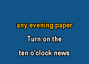 any evening paper

Turn on the

ten o'clock news