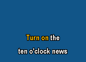 Turn on the

ten o'clock news