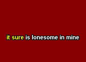 it sure is lonesome in mine
