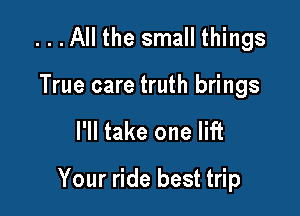 ...All the small things
True care truth brings

I'll take one lift

Your ride best trip