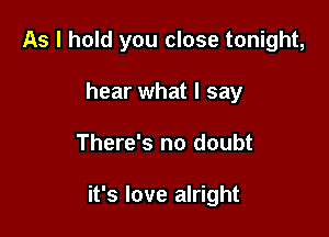 As I hold you close tonight,
hear what I say

There's no doubt

it's love alright