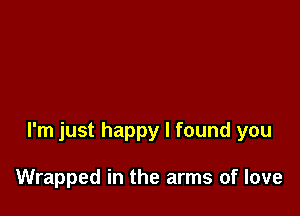 I'm just happy I found you

Wrapped in the arms of love