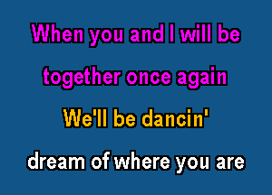 We'll be dancin'

dream of where you are
